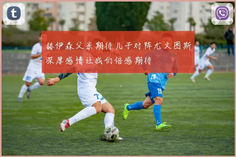 赫伊森父亲期待儿子对阵尤文图斯深厚感情让我们倍感期待