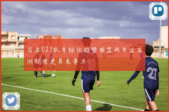 日本U23队年轻化趋势明显两年后亚洲杯将更具竞争力