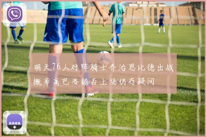明天76人对阵骑士乔治恩比德出战概率高巴洛能否上场仍存疑问