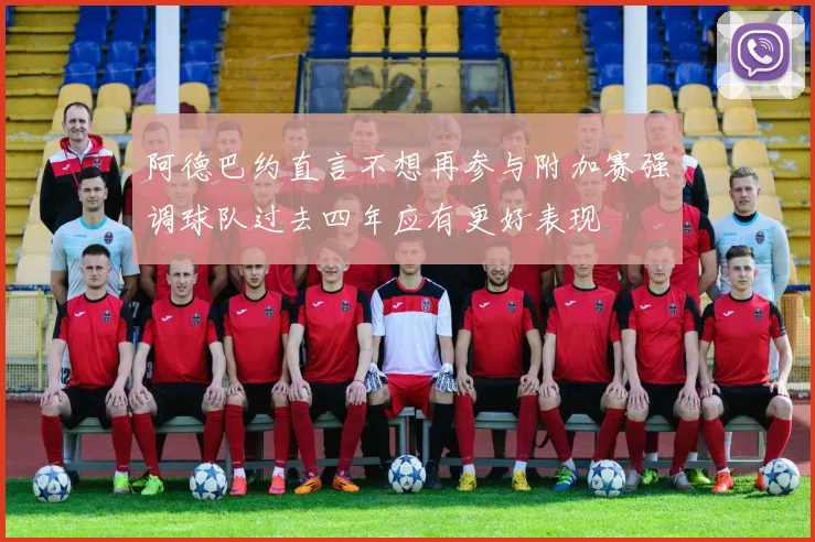 阿德巴约直言不想再参与附加赛强调球队过去四年应有更好表现