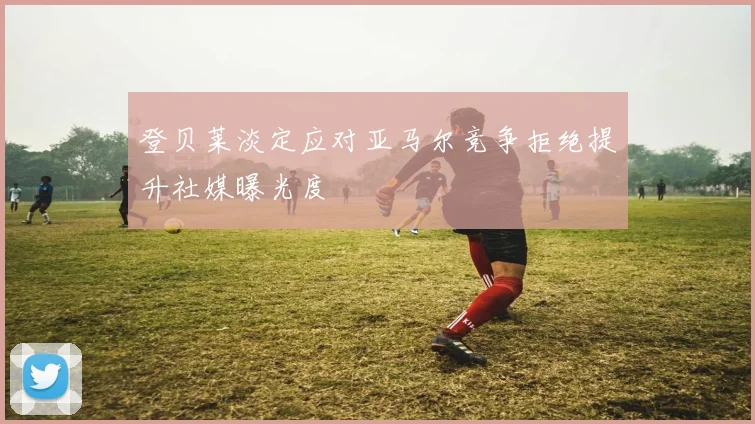 登贝莱淡定应对亚马尔竞争拒绝提升社媒曝光度
