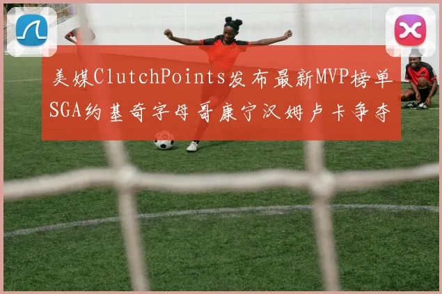 美媒ClutchPoints发布最新MVP榜单SGA约基奇字母哥康宁汉姆卢卡争夺激烈