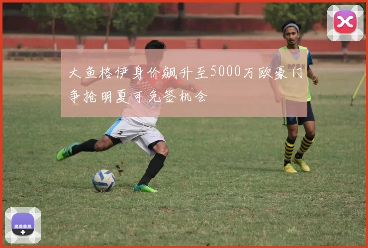 大鱼格伊身价飙升至5000万欧豪门争抢明夏可免签机会