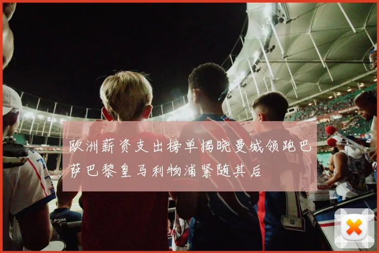 欧洲薪资支出榜单揭晓曼城领跑巴萨巴黎皇马利物浦紧随其后