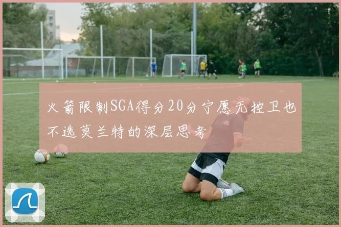 火箭限制SGA得分20分宁愿无控卫也不选莫兰特的深层思考
