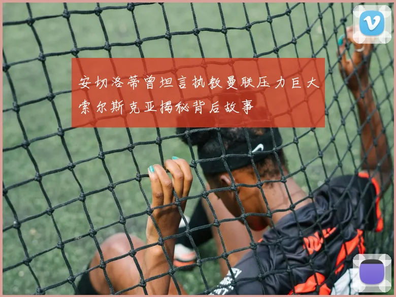 安切洛蒂曾坦言执教曼联压力巨大索尔斯克亚揭秘背后故事