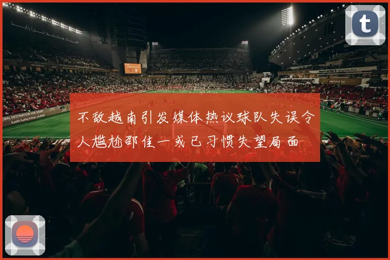 不敌越南引发媒体热议球队失误令人尴尬邵佳一或已习惯失望局面