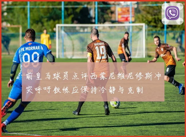 前皇马球员点评西蒙尼维尼修斯冲突呼吁教练应保持冷静与克制