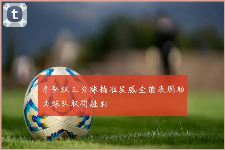 李弘权三分球精准发威全能表现助力球队取得胜利