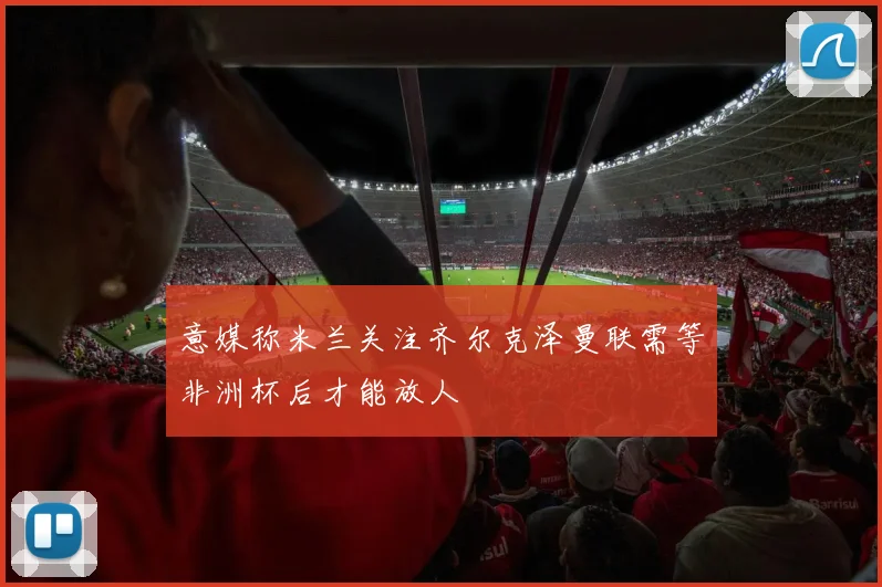 意媒称米兰关注齐尔克泽曼联需等非洲杯后才能放人
