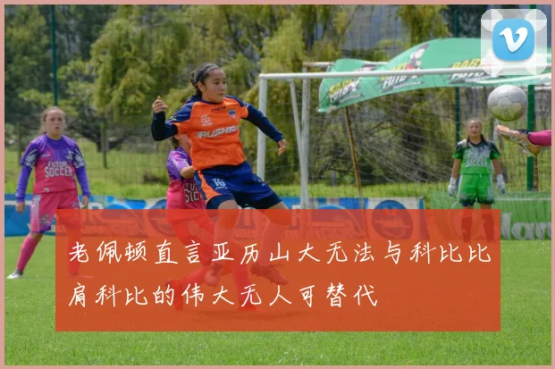 老佩顿直言亚历山大无法与科比比肩科比的伟大无人可替代