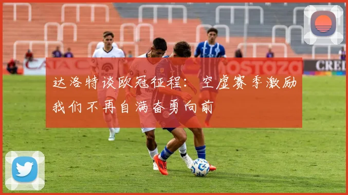 达洛特谈欧冠征程：空虚赛季激励我们不再自满奋勇向前