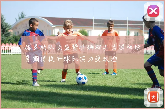 赫罗纳队长盛赞特狮称其为顶级球员期待提升球队实力受欢迎