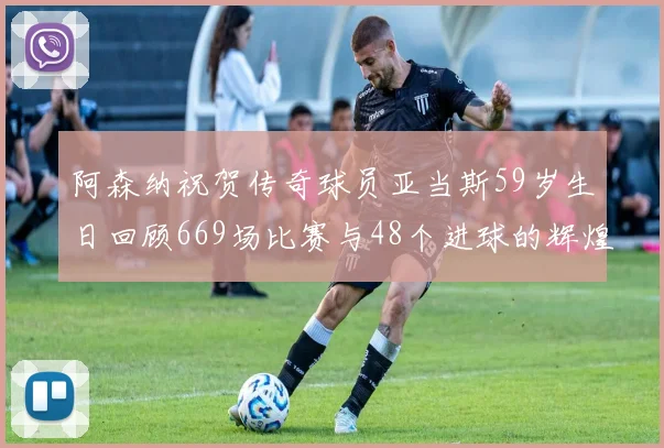 阿森纳祝贺传奇球员亚当斯59岁生日回顾669场比赛与48个进球的辉煌历程