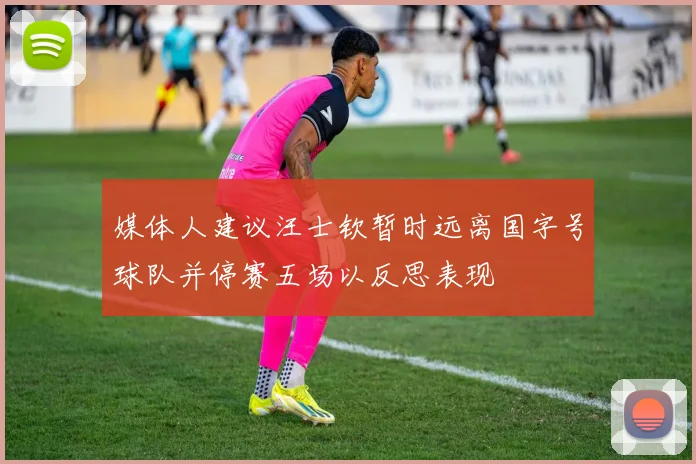 媒体人建议汪士钦暂时远离国字号球队并停赛五场以反思表现