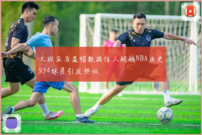 文班亚马盖帽数据惊人超越NBA历史954球员引发热议