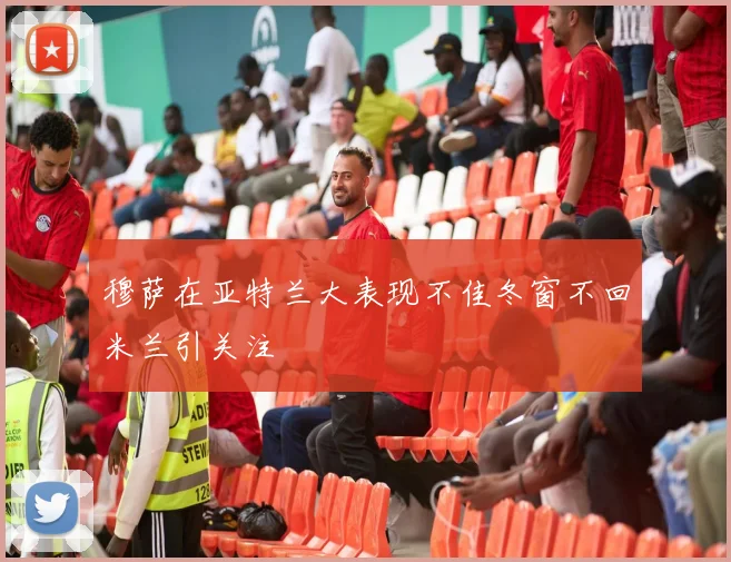 穆萨在亚特兰大表现不佳冬窗不回米兰引关注
