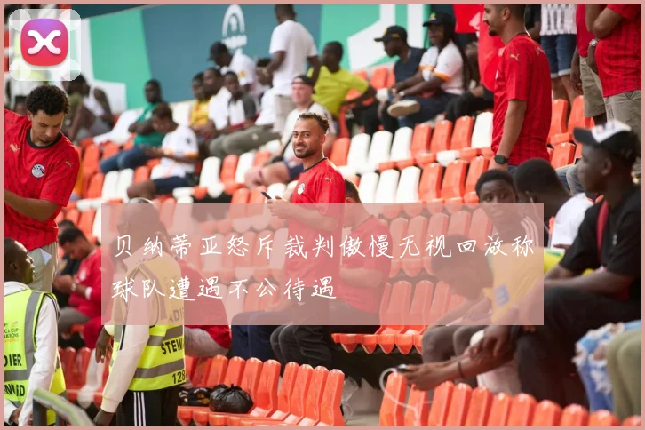 贝纳蒂亚怒斥裁判傲慢无视回放称球队遭遇不公待遇
