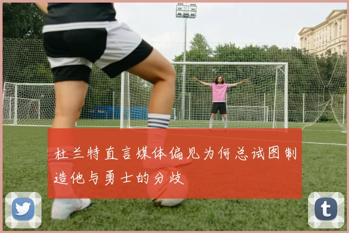杜兰特直言媒体偏见为何总试图制造他与勇士的分歧