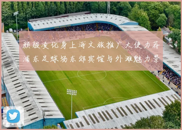 颜骏凌化身上海文旅推广大使力荐浦东足球场东郊宾馆与外滩魅力景点