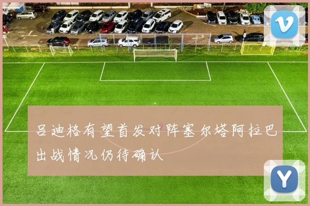吕迪格有望首发对阵塞尔塔阿拉巴出战情况仍待确认