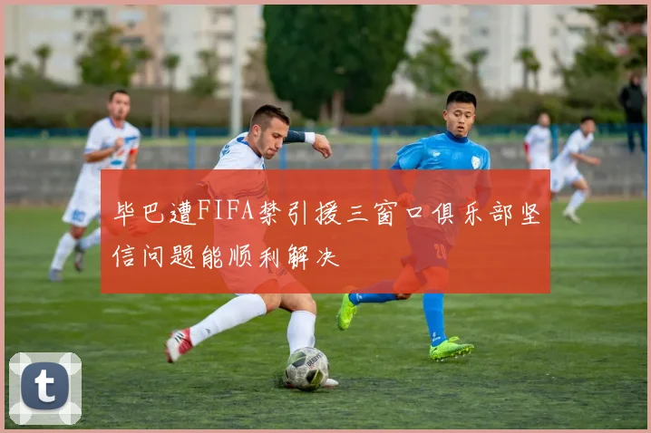毕巴遭FIFA禁引援三窗口俱乐部坚信问题能顺利解决