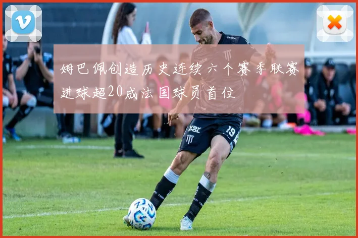 姆巴佩创造历史连续六个赛季联赛进球超20成法国球员首位