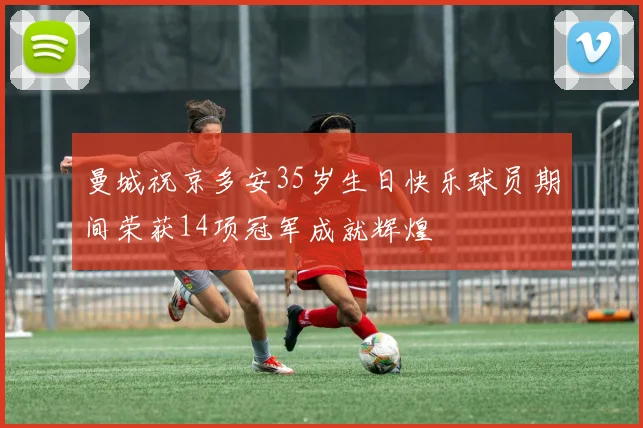曼城祝京多安35岁生日快乐球员期间荣获14项冠军成就辉煌