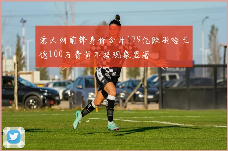 意大利前锋身价合计179亿欧逊哈兰德100万青黄不接现象显著