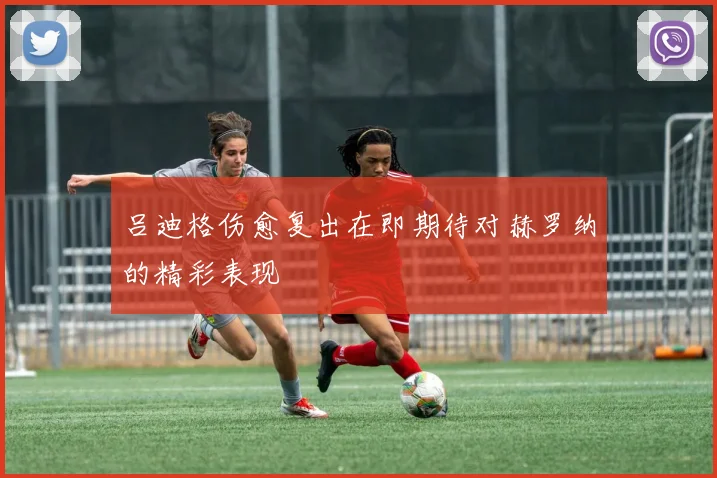 吕迪格伤愈复出在即期待对赫罗纳的精彩表现