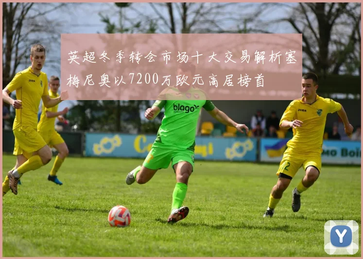 英超冬季转会市场十大交易解析塞梅尼奥以7200万欧元高居榜首